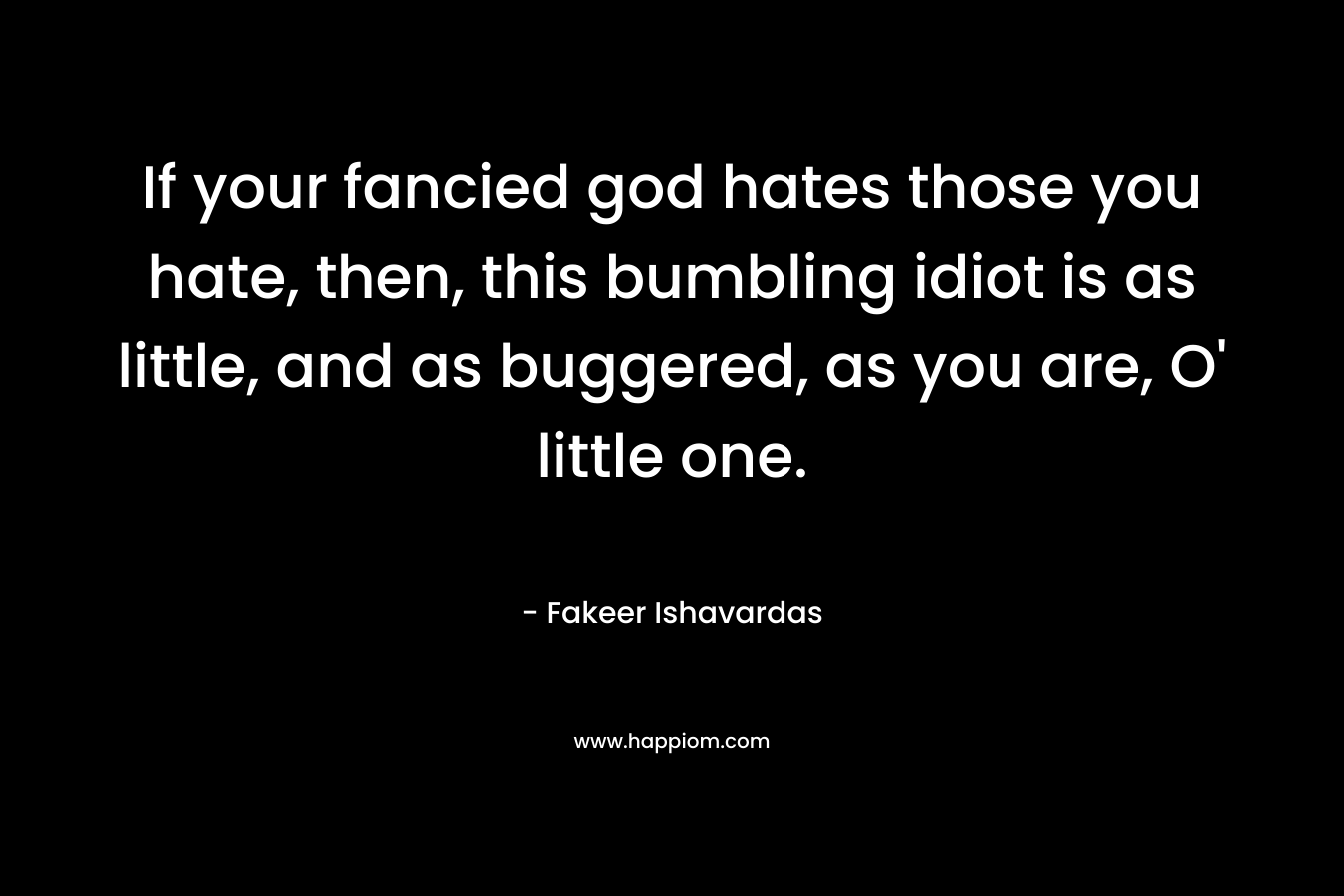If your fancied god hates those you hate, then, this bumbling idiot is as little, and as buggered, as you are, O’ little one. – Fakeer Ishavardas