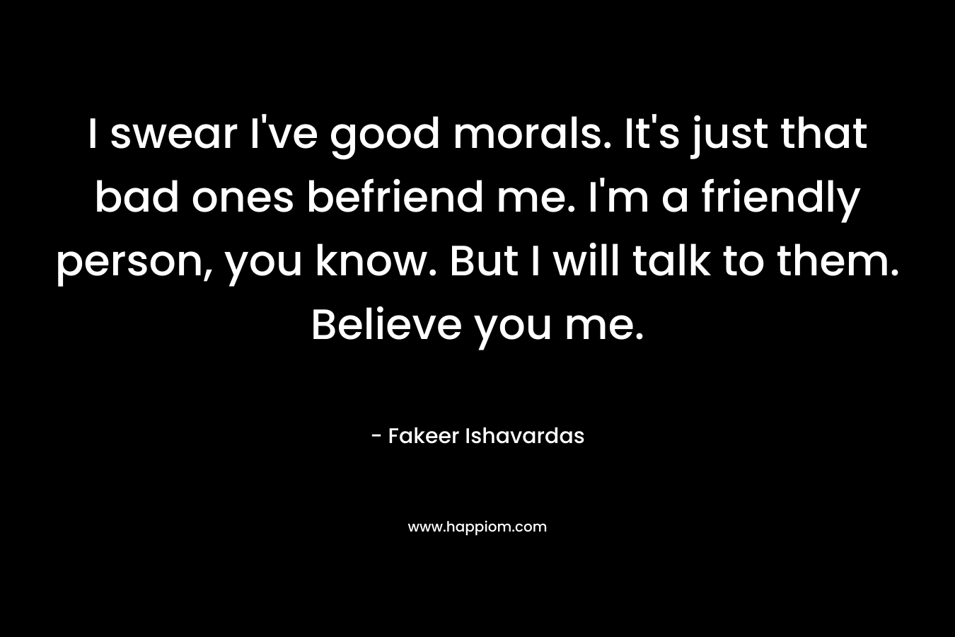 I swear I’ve good morals. It’s just that bad ones befriend me. I’m a friendly person, you know. But I will talk to them. Believe you me. – Fakeer Ishavardas