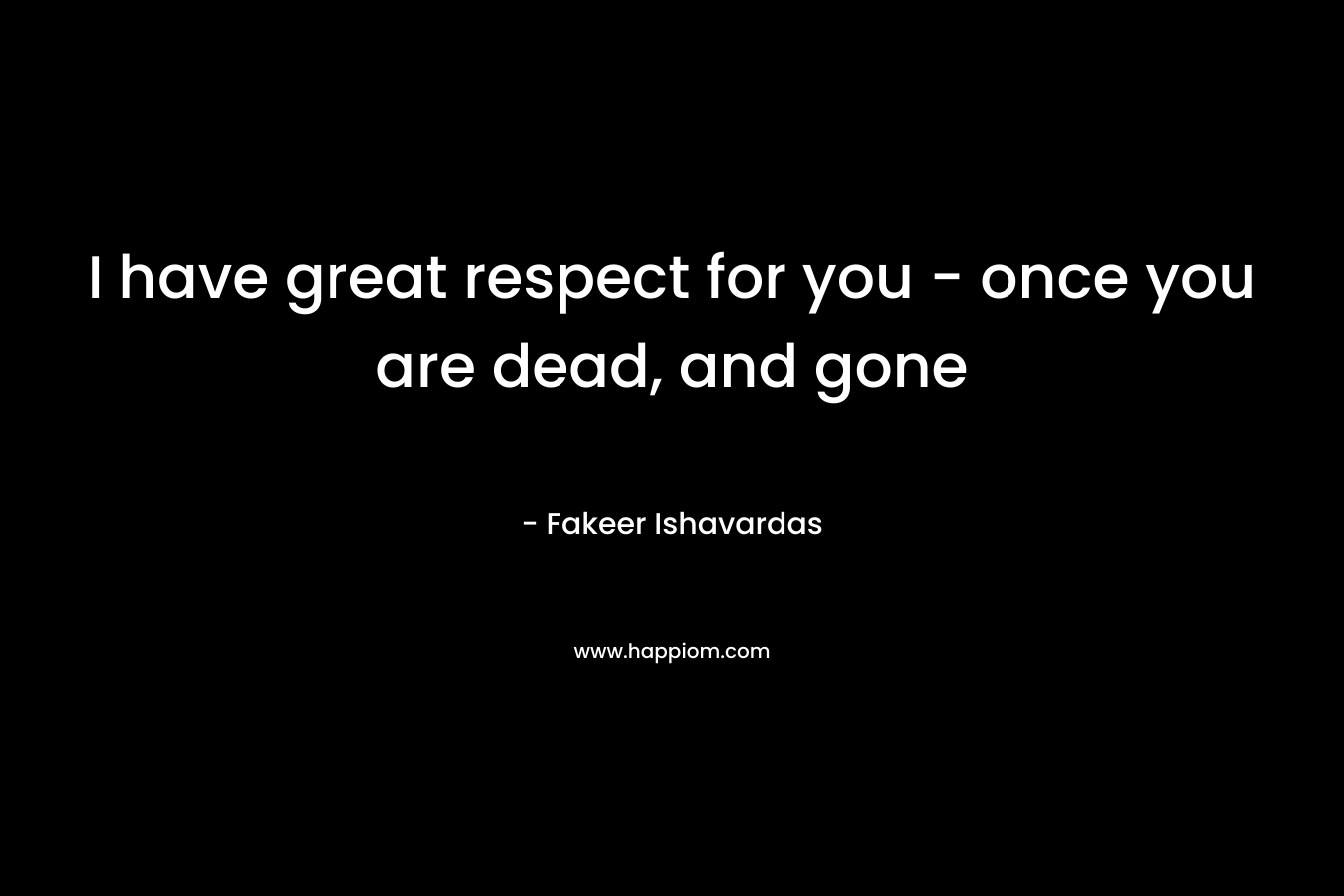 I have great respect for you – once you are dead, and gone – Fakeer Ishavardas