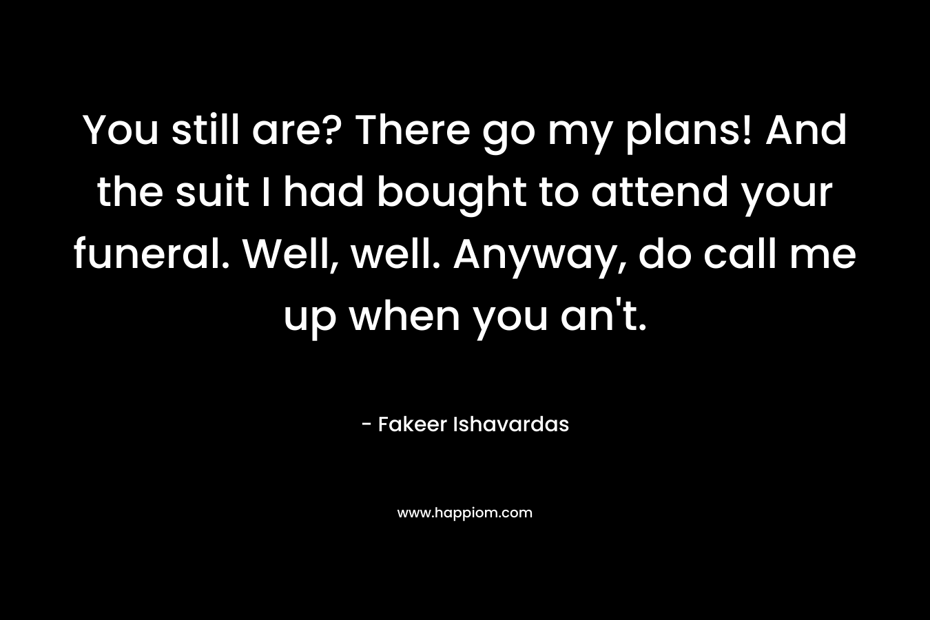 You still are? There go my plans! And the suit I had bought to attend your funeral. Well, well. Anyway, do call me up when you an’t. – Fakeer Ishavardas