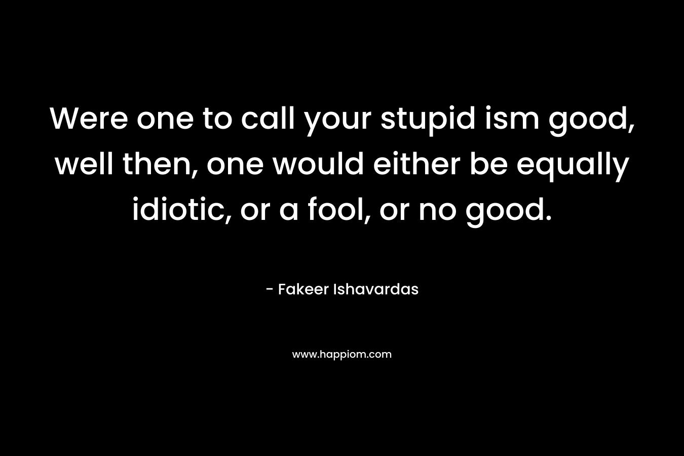 Were one to call your stupid ism good, well then, one would either be equally idiotic, or a fool, or no good. – Fakeer Ishavardas