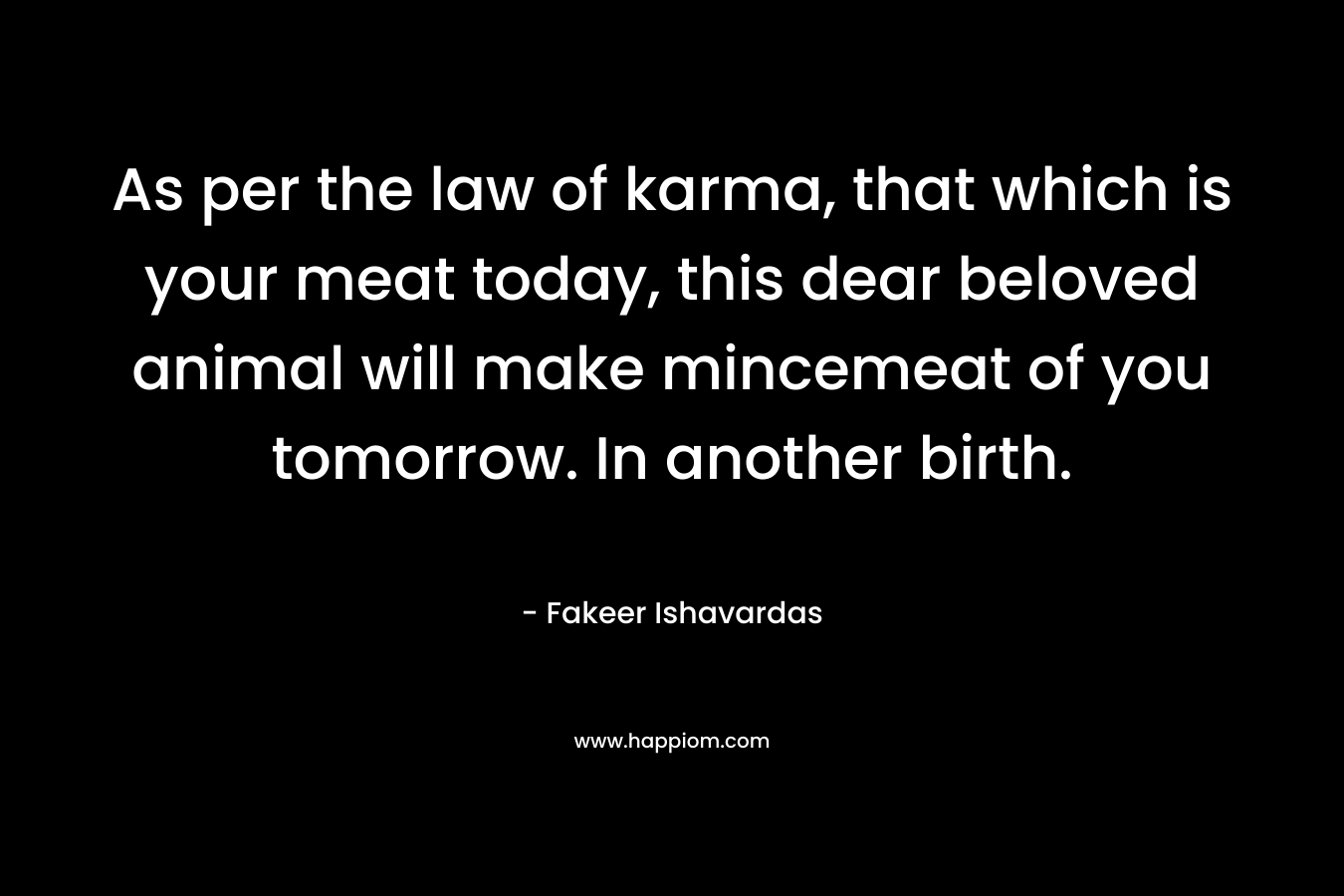 As per the law of karma, that which is your meat today, this dear beloved animal will make mincemeat of you tomorrow. In another birth. – Fakeer Ishavardas