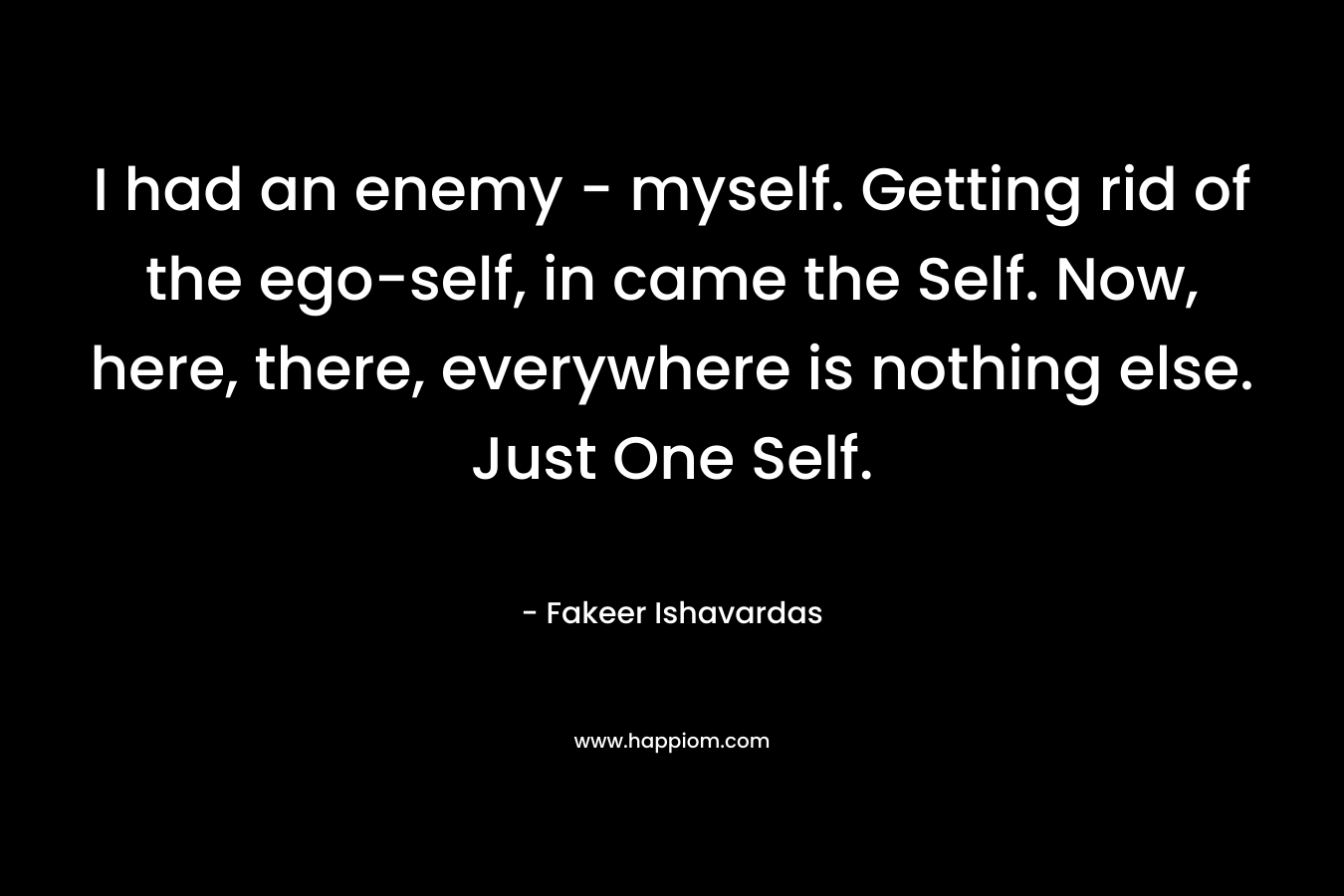 I had an enemy - myself. Getting rid of the ego-self, in came the Self. Now, here, there, everywhere is nothing else. Just One Self.