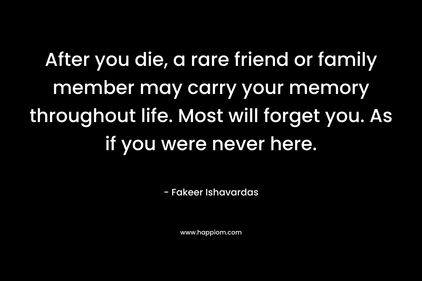 After you die, a rare friend or family member may carry your memory throughout life. Most will forget you. As if you were never here.