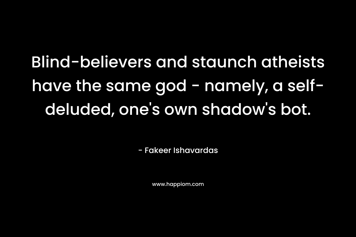 Blind-believers and staunch atheists have the same god – namely, a self-deluded, one’s own shadow’s bot. – Fakeer Ishavardas