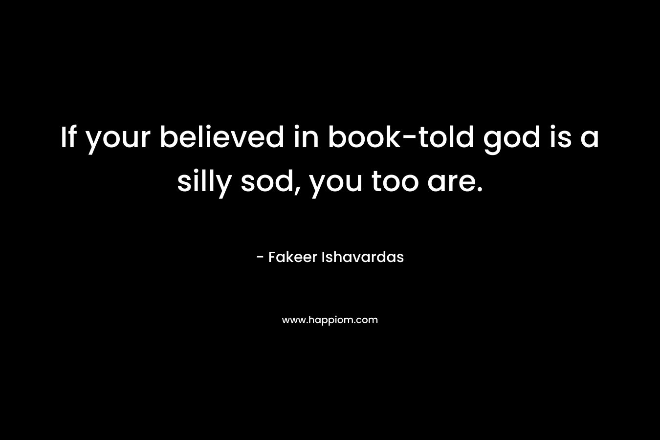 If your believed in book-told god is a silly sod, you too are.