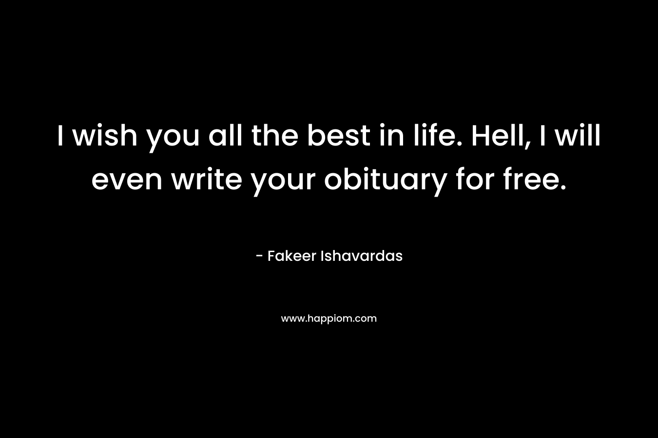 I wish you all the best in life. Hell, I will even write your obituary for free. – Fakeer Ishavardas