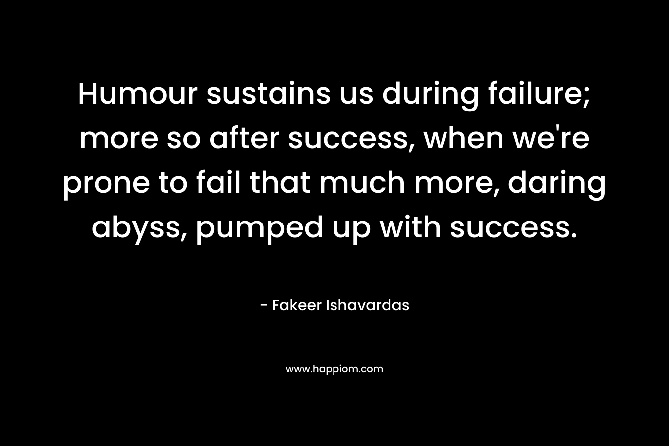 Humour sustains us during failure; more so after success, when we're prone to fail that much more, daring abyss, pumped up with success.