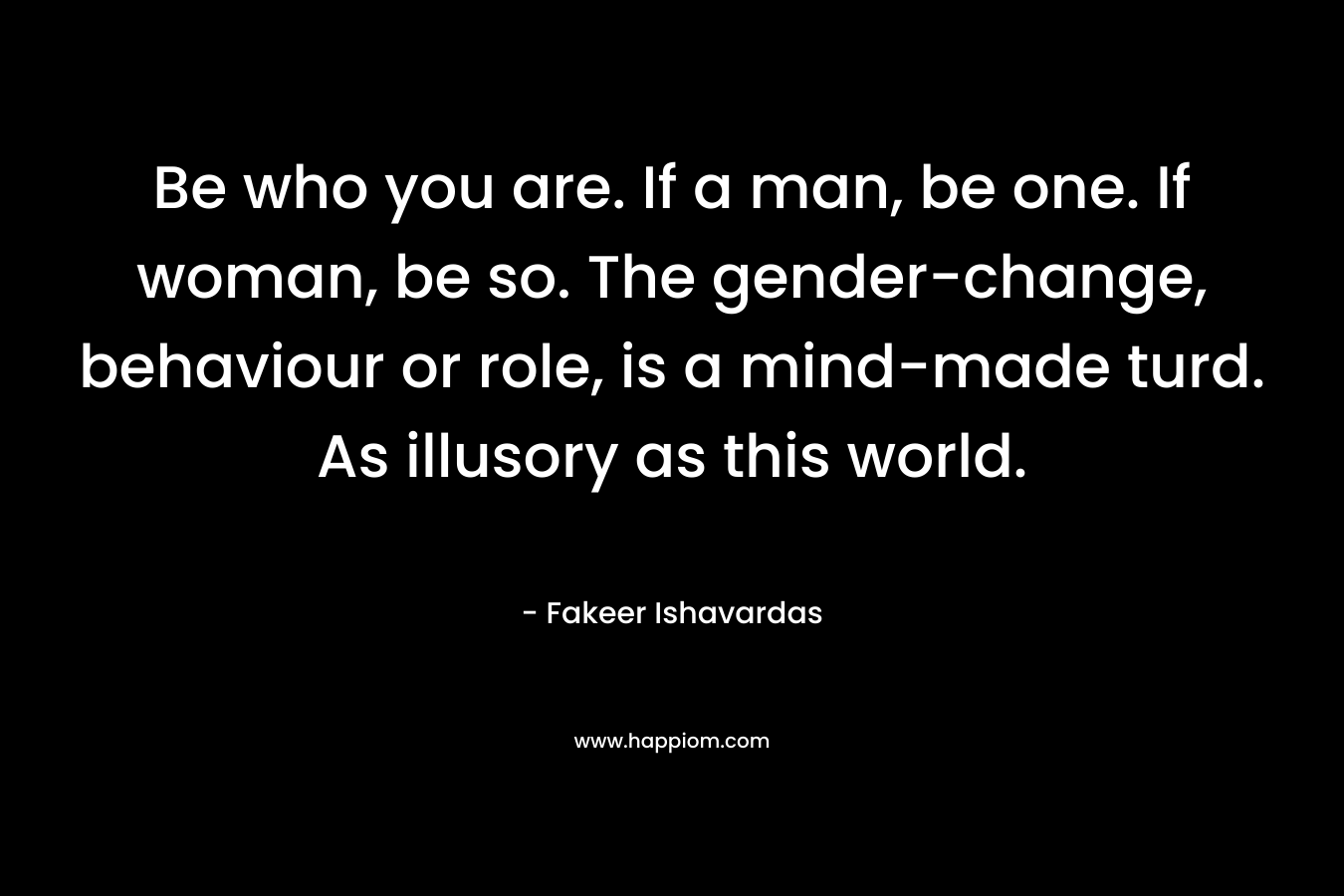 Be who you are. If a man, be one. If woman, be so. The gender-change, behaviour or role, is a mind-made turd. As illusory as this world.