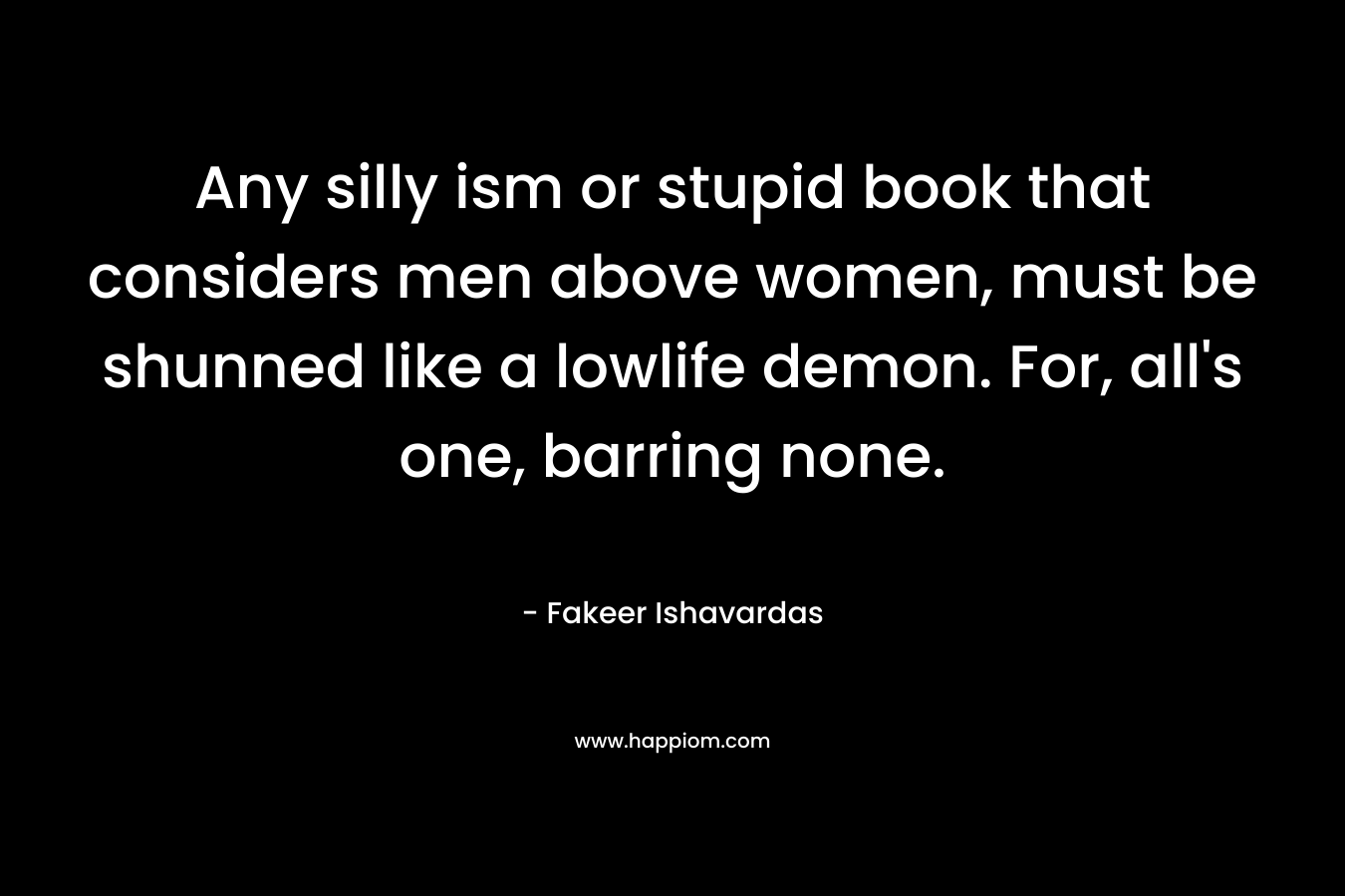 Any silly ism or stupid book that considers men above women, must be shunned like a lowlife demon. For, all’s one, barring none. – Fakeer Ishavardas
