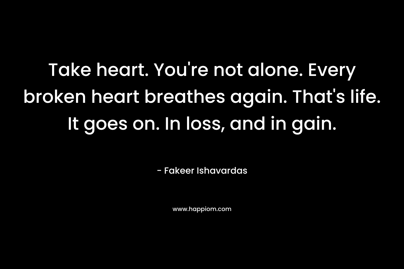 Take heart. You're not alone. Every broken heart breathes again. That's life. It goes on. In loss, and in gain.