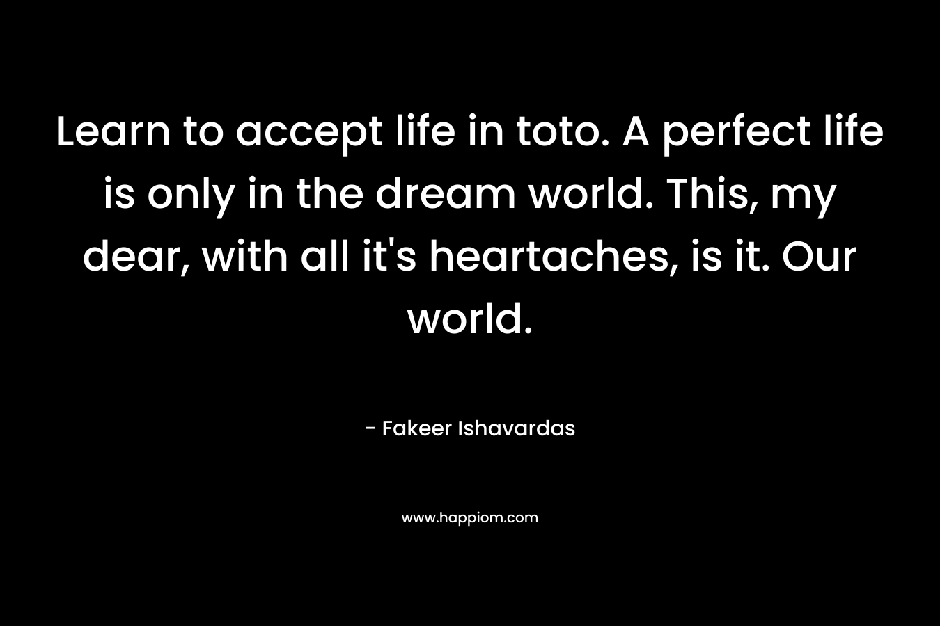 Learn to accept life in toto. A perfect life is only in the dream world. This, my dear, with all it's heartaches, is it. Our world.
