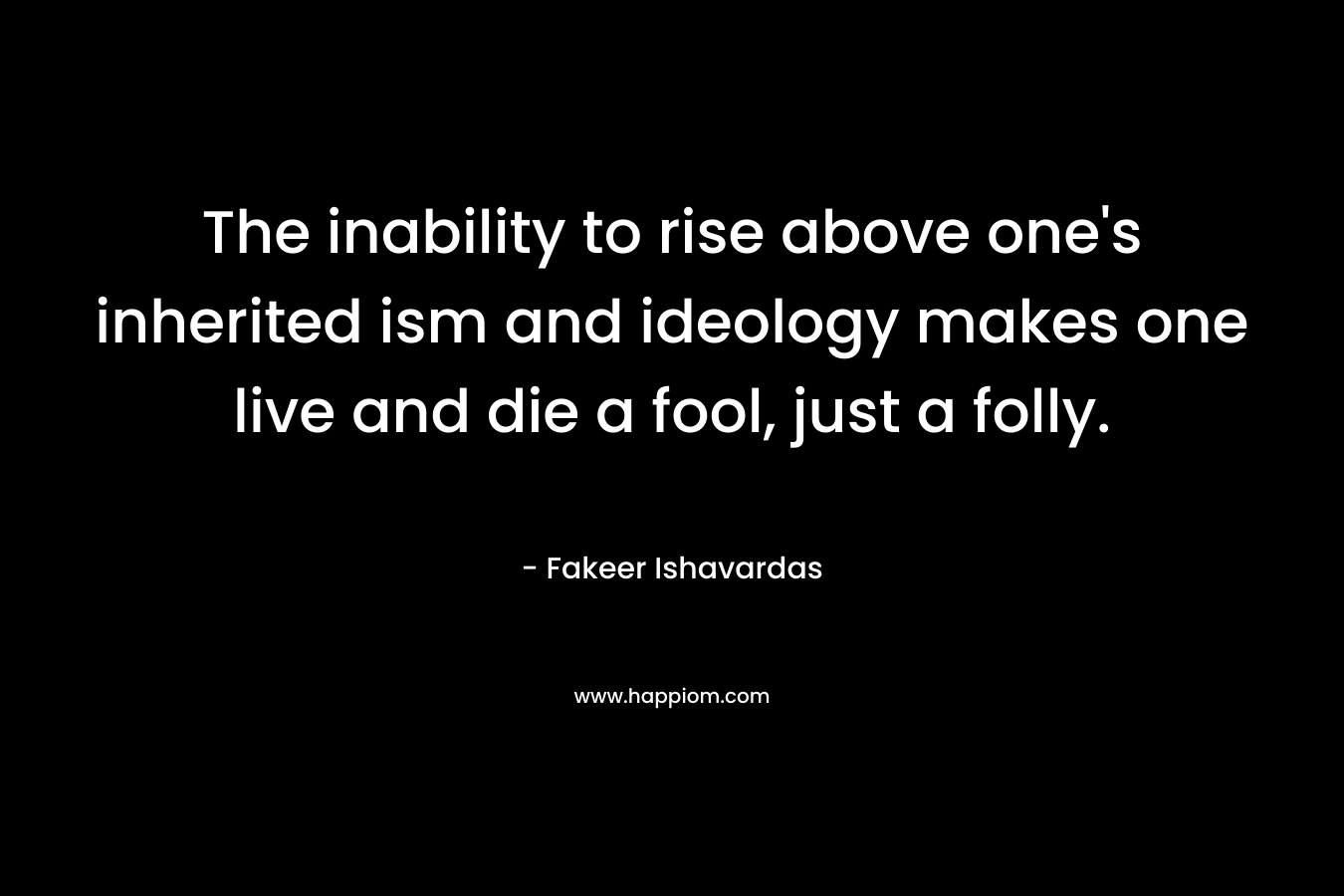The inability to rise above one's inherited ism and ideology makes one live and die a fool, just a folly.