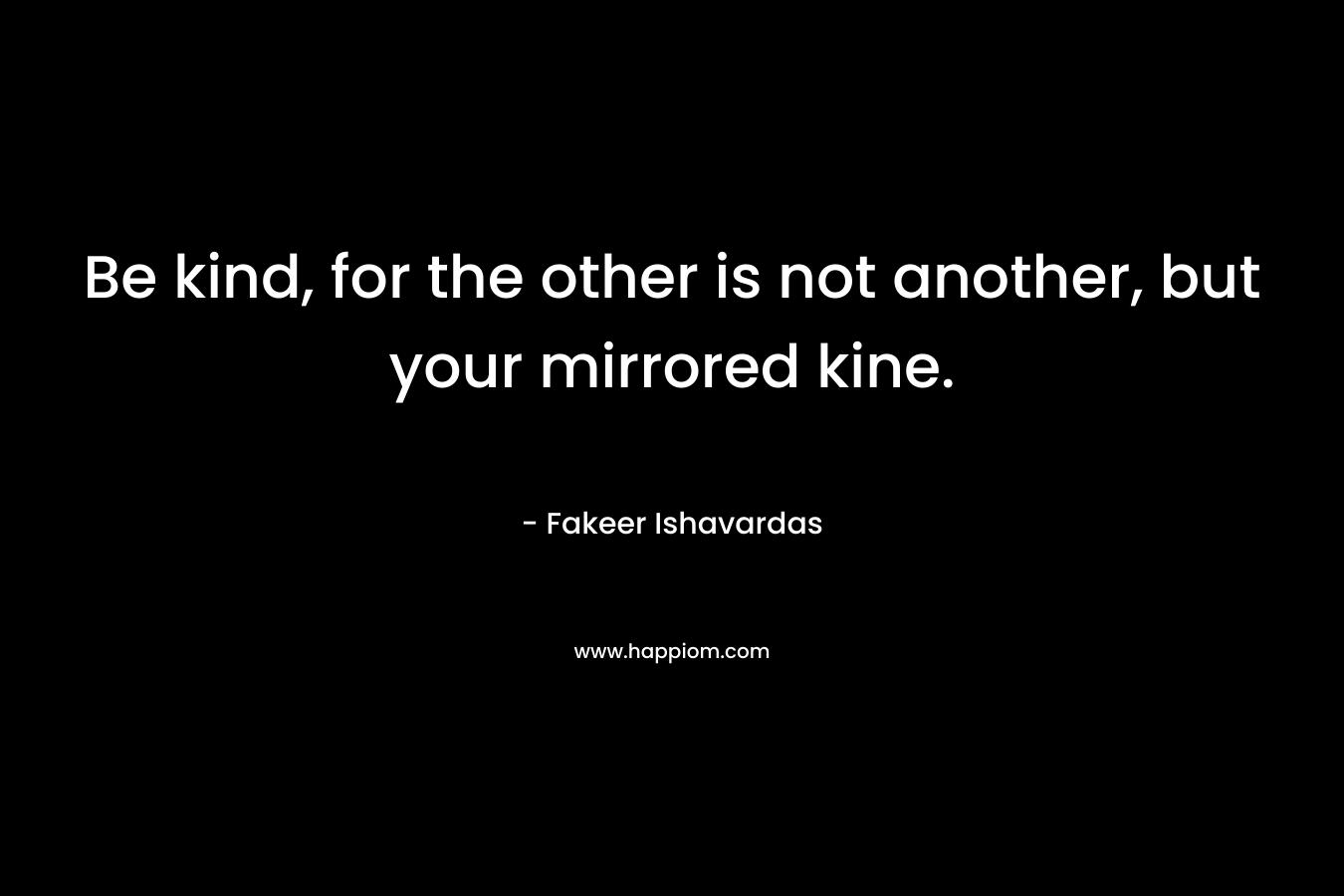 Be kind, for the other is not another, but your mirrored kine. – Fakeer Ishavardas