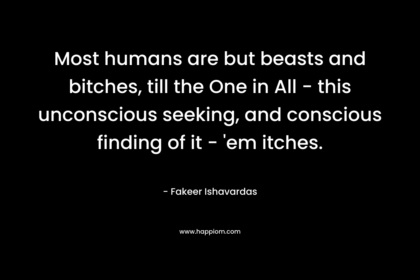 Most humans are but beasts and bitches, till the One in All – this unconscious seeking, and conscious finding of it – ’em itches. – Fakeer Ishavardas