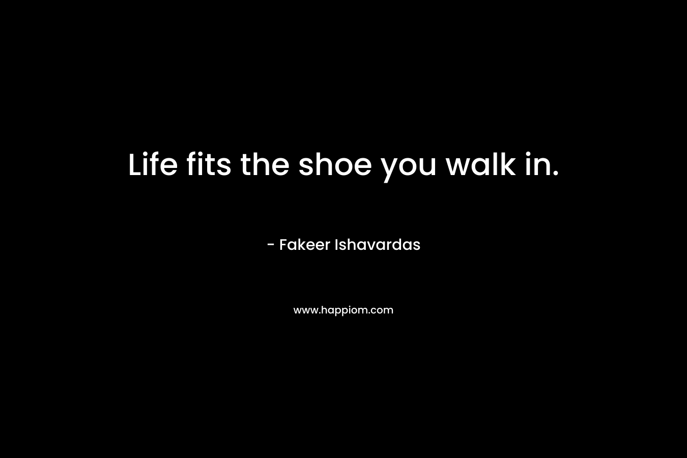 Life fits the shoe you walk in.