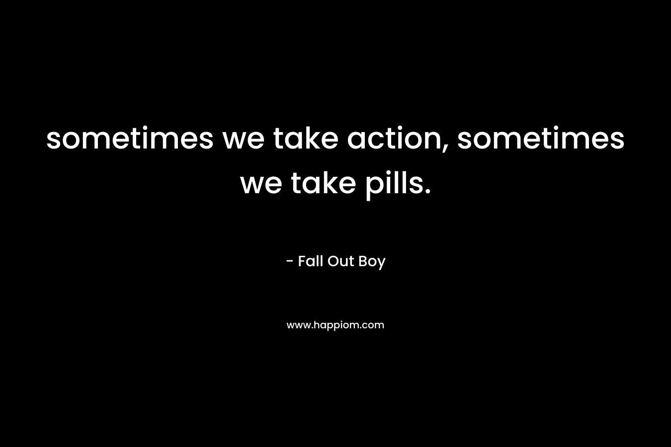 sometimes we take action, sometimes we take pills. – Fall Out Boy