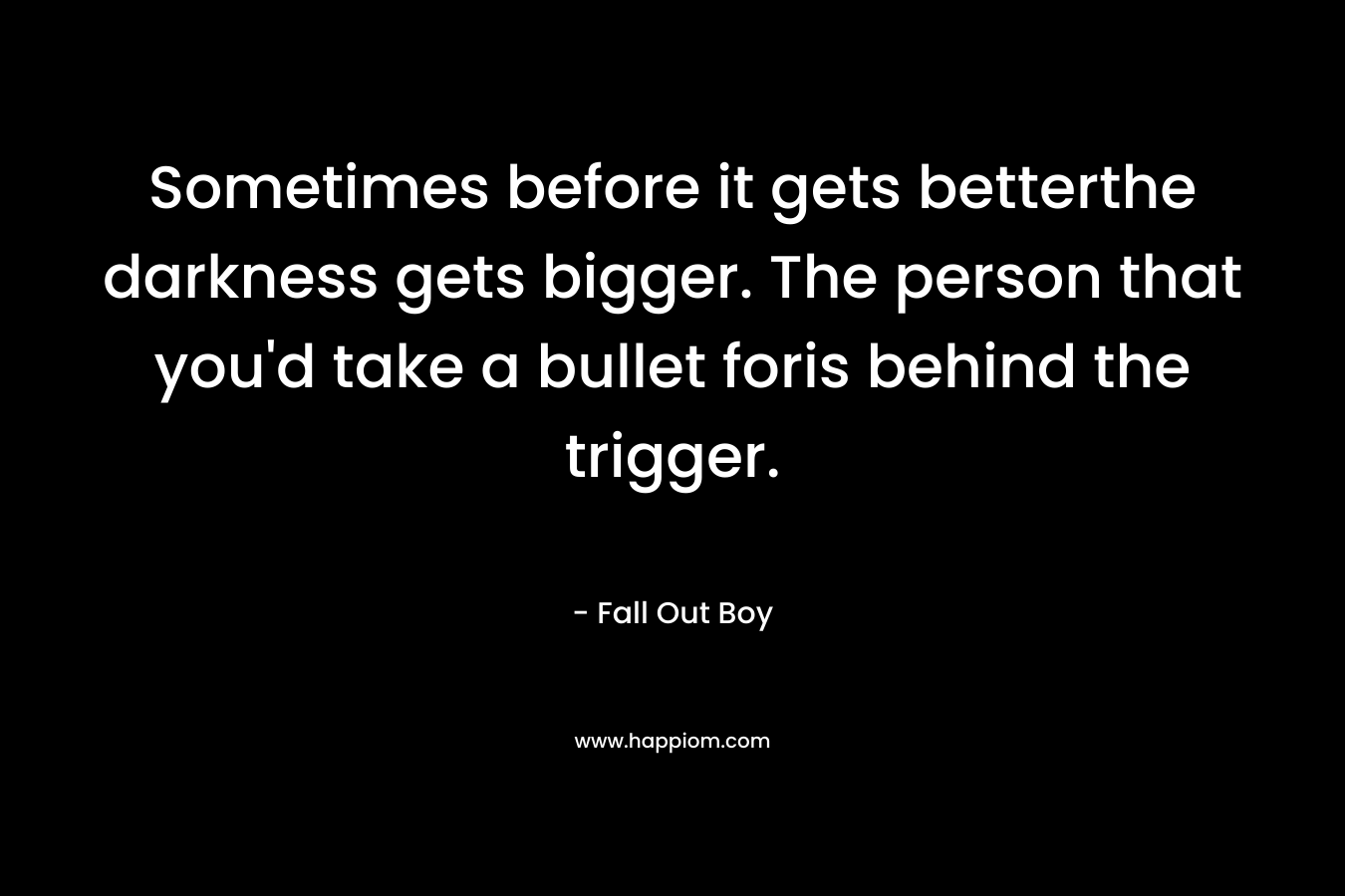 Sometimes before it gets betterthe darkness gets bigger. The person that you'd take a bullet foris behind the trigger.