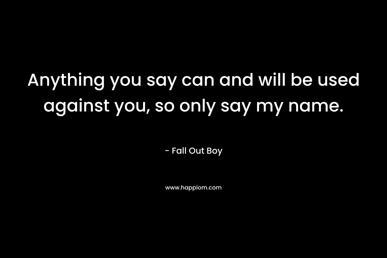 Anything you say can and will be used against you, so only say my name. – Fall Out Boy