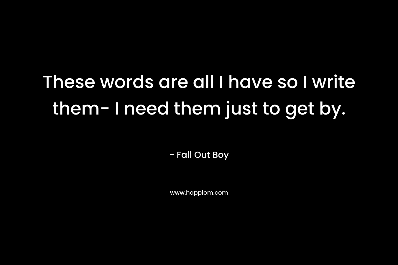 These words are all I have so I write them- I need them just to get by. – Fall Out Boy