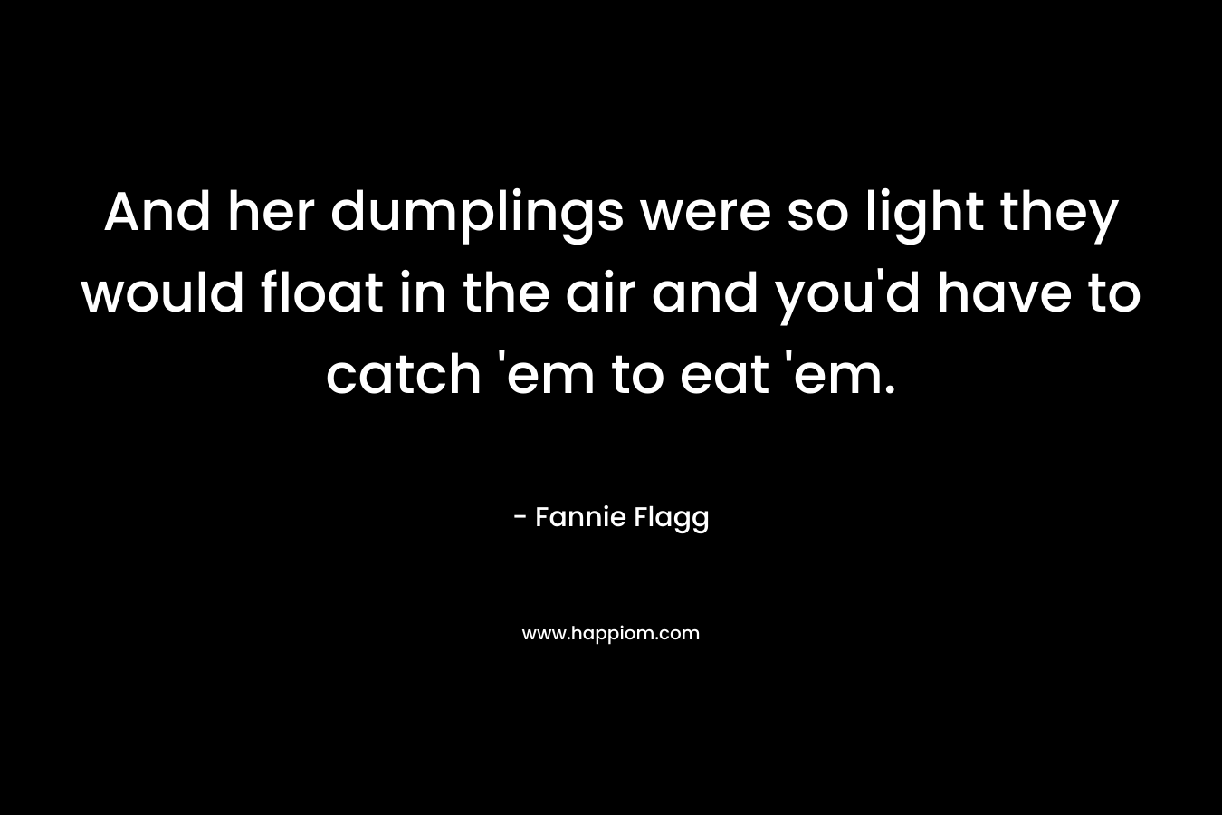 And her dumplings were so light they would float in the air and you’d have to catch ’em to eat ’em. – Fannie Flagg