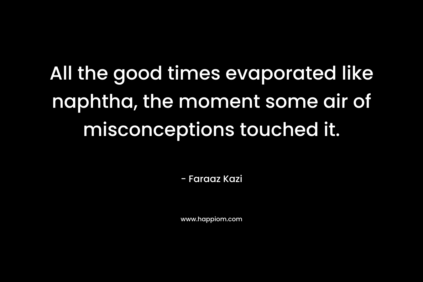 All the good times evaporated like naphtha, the moment some air of misconceptions touched it. – Faraaz Kazi