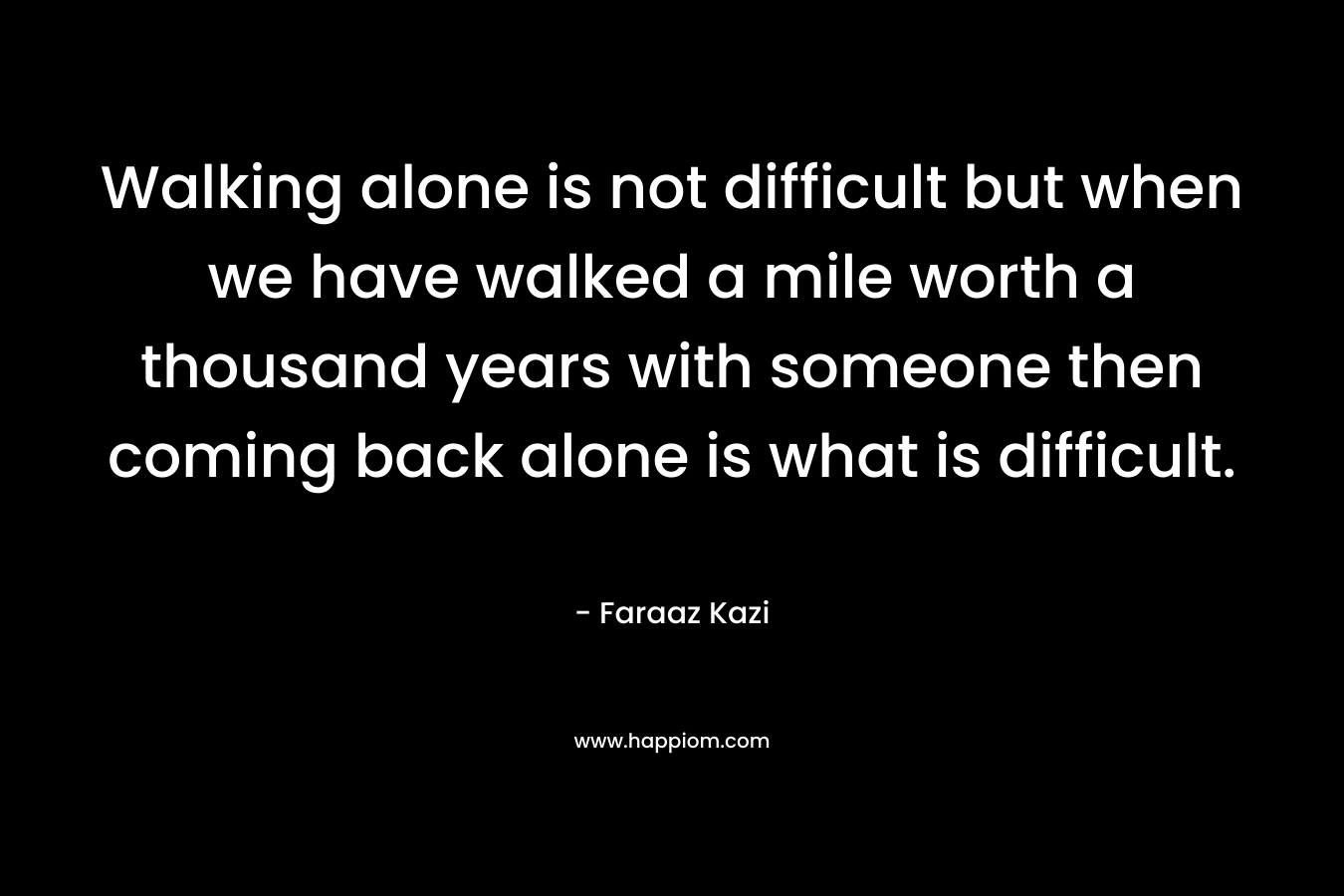 Walking alone is not difficult but when we have walked a mile worth a thousand years with someone then coming back alone is what is difficult.
