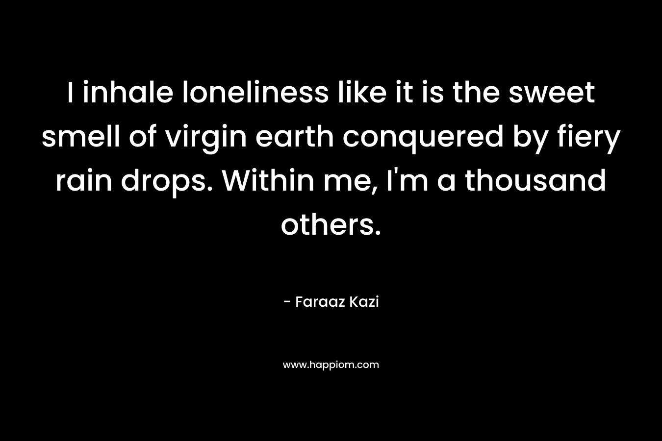 I inhale loneliness like it is the sweet smell of virgin earth conquered by fiery rain drops. Within me, I’m a thousand others. – Faraaz Kazi
