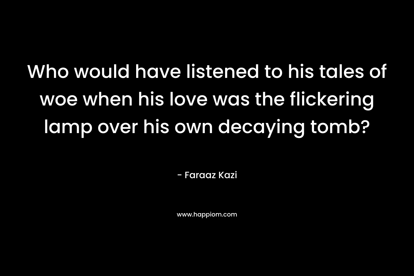 Who would have listened to his tales of woe when his love was the flickering lamp over his own decaying tomb? – Faraaz Kazi