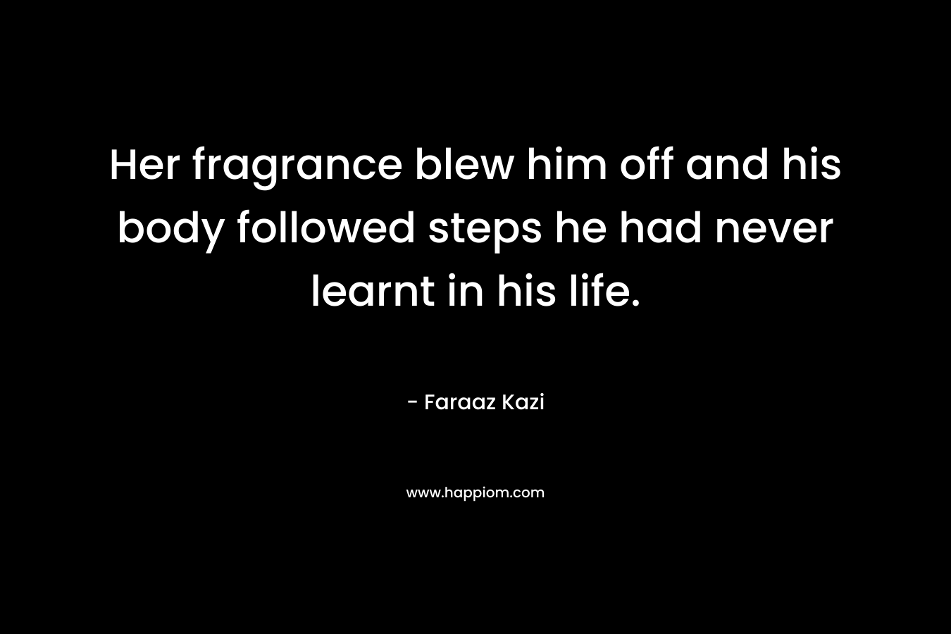 Her fragrance blew him off and his body followed steps he had never learnt in his life. – Faraaz Kazi