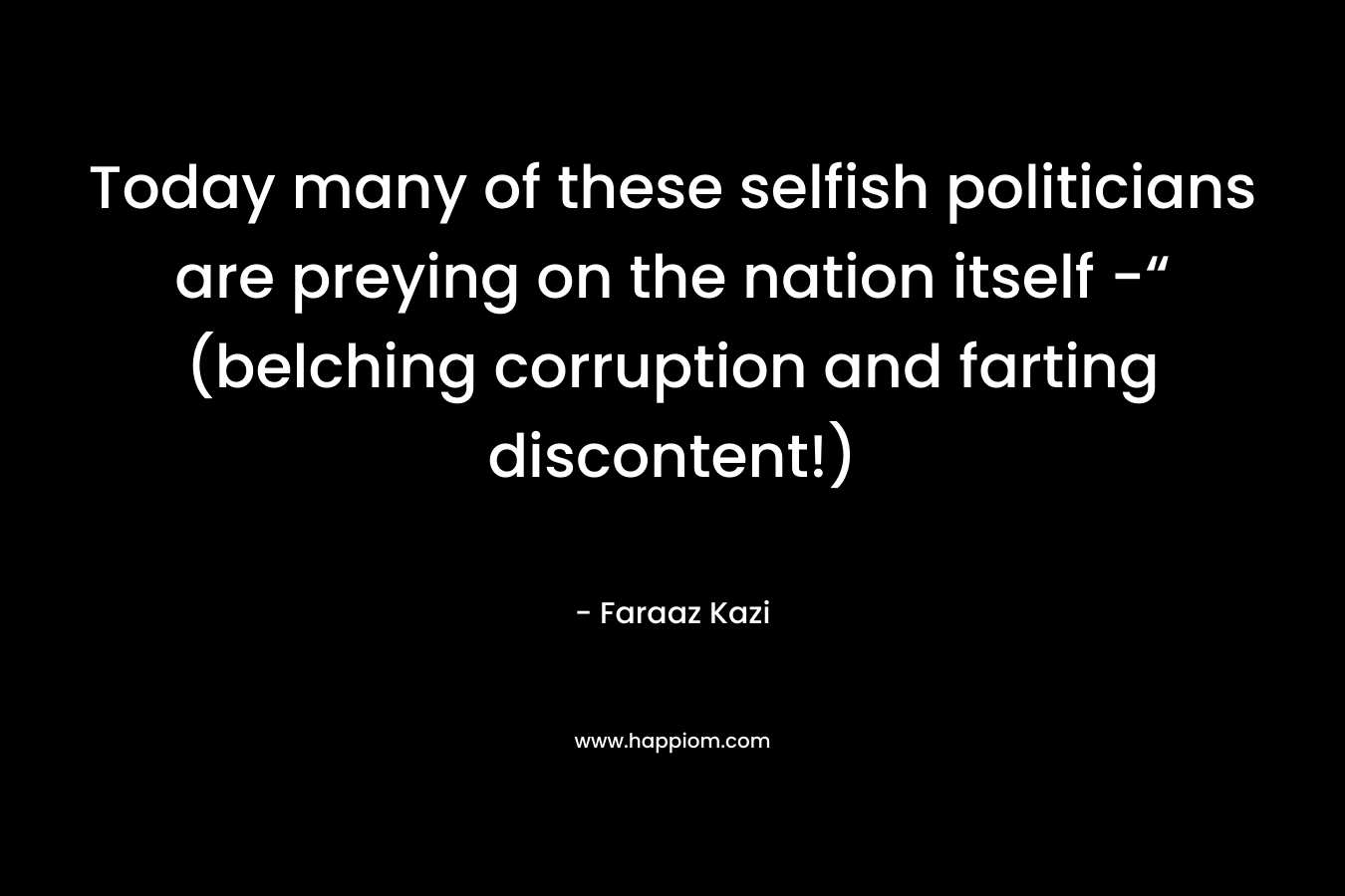 Today many of these selfish politicians are preying on the nation itself -“ (belching corruption and farting discontent!) – Faraaz Kazi