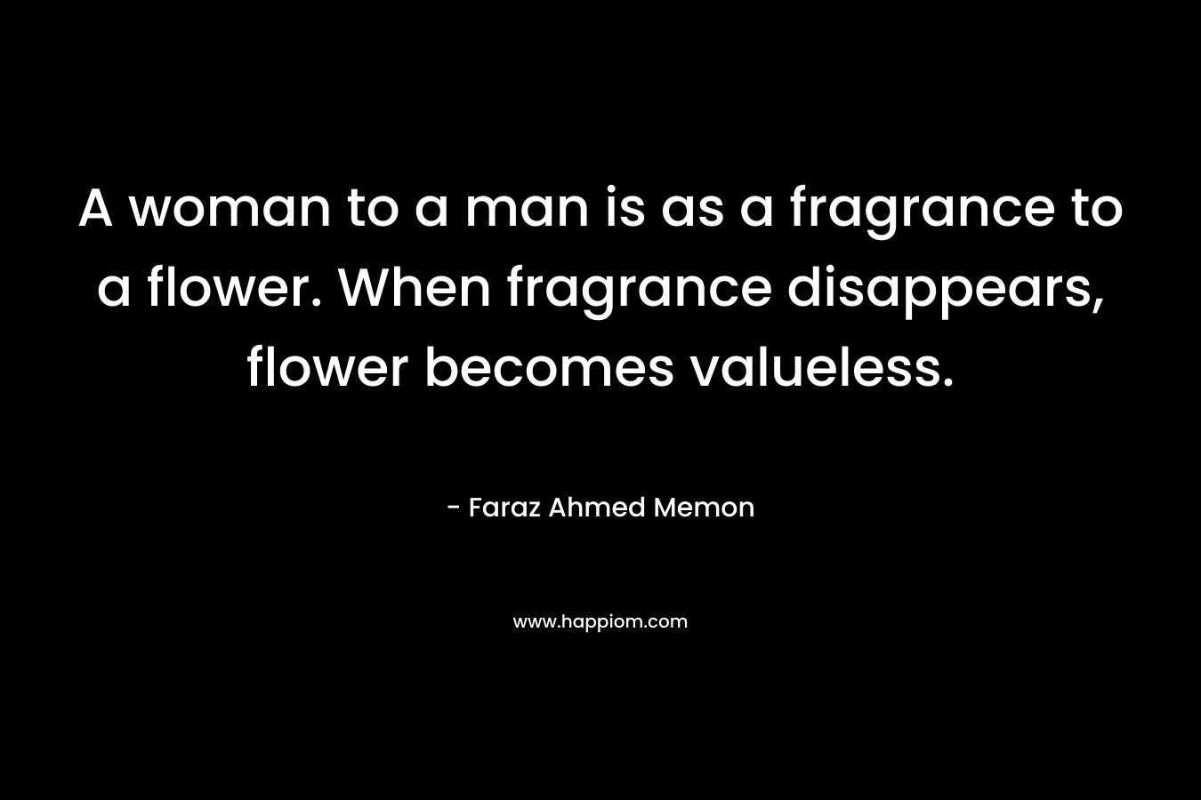 A woman to a man is as a fragrance to a flower. When fragrance disappears, flower becomes valueless. – Faraz Ahmed Memon