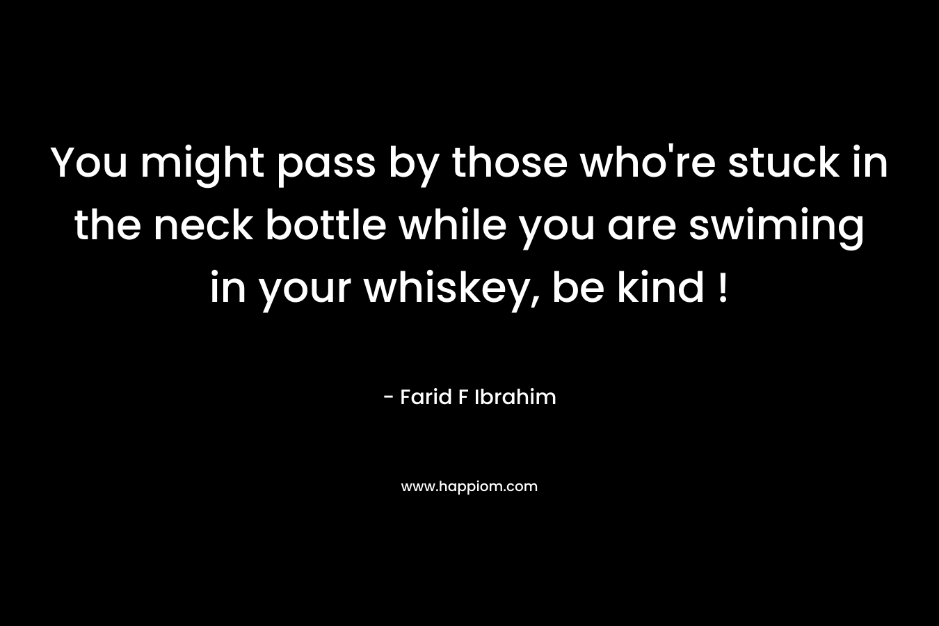 You might pass by those who’re stuck in the neck bottle while you are swiming in your whiskey, be kind ! – Farid F Ibrahim