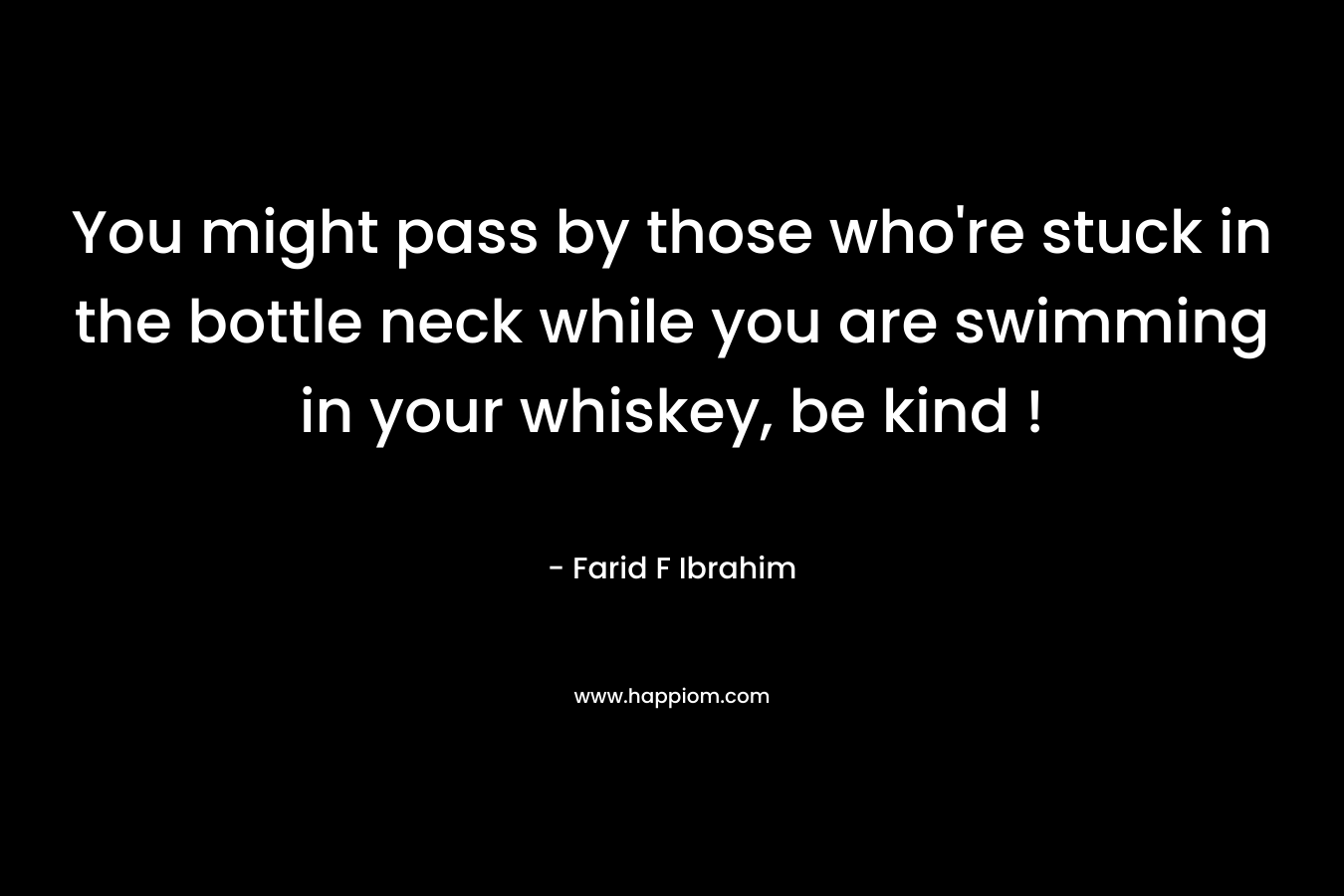 You might pass by those who’re stuck in the bottle neck while you are swimming in your whiskey, be kind ! – Farid F Ibrahim
