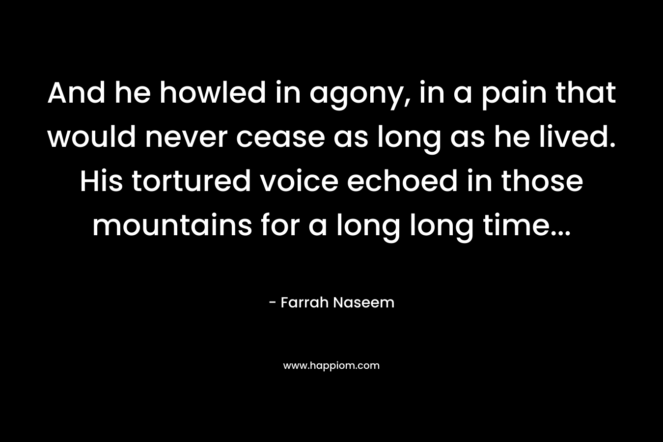 And he howled in agony, in a pain that would never cease as long as he lived. His tortured voice echoed in those mountains for a long long time… – Farrah Naseem