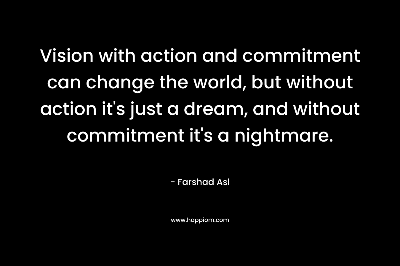 Vision with action and commitment can change the world, but without action it's just a dream, and without commitment it's a nightmare.