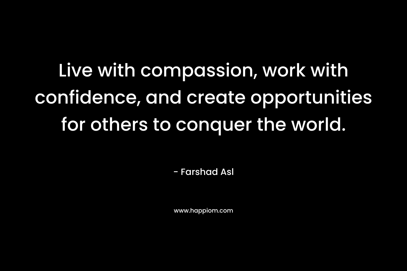 Live with compassion, work with confidence, and create opportunities for others to conquer the world.