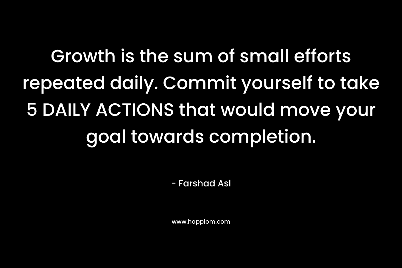 Growth is the sum of small efforts repeated daily. Commit yourself to take 5 DAILY ACTIONS that would move your goal towards completion.