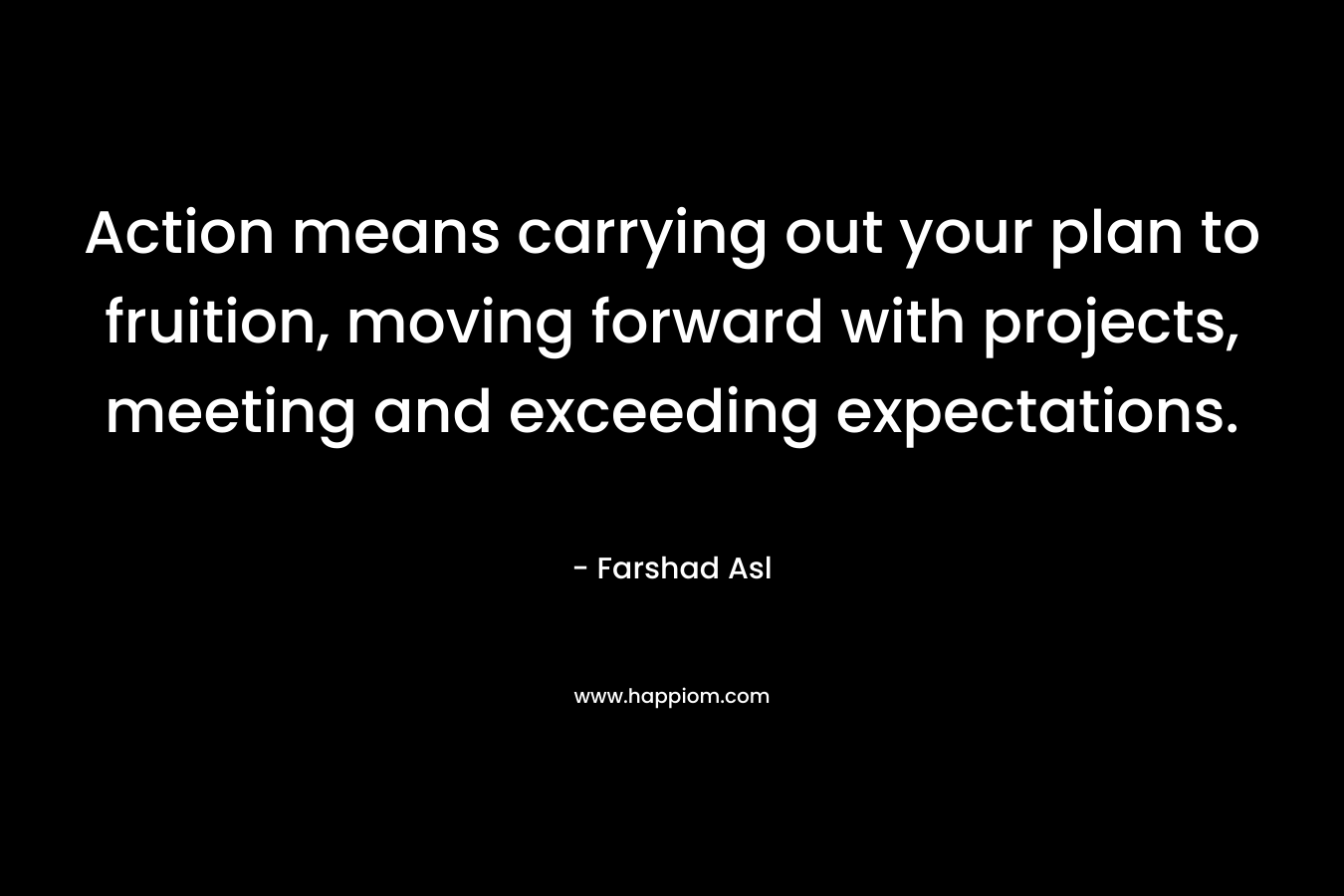 Action means carrying out your plan to fruition, moving forward with projects, meeting and exceeding expectations. – Farshad Asl