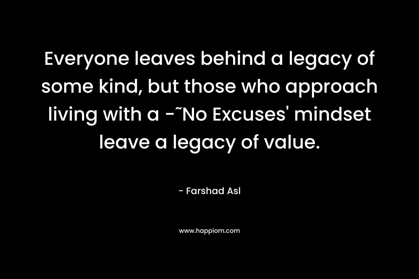 Everyone leaves behind a legacy of some kind, but those who approach living with a -˜No Excuses’ mindset leave a legacy of value. – Farshad Asl