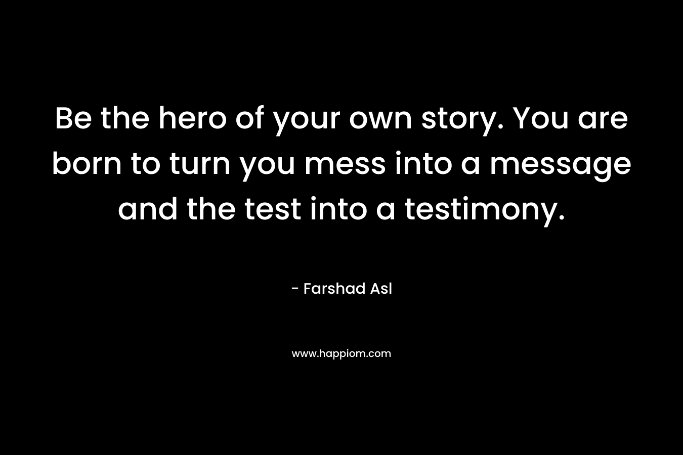 Be the hero of your own story. You are born to turn you mess into a message and the test into a testimony. – Farshad Asl