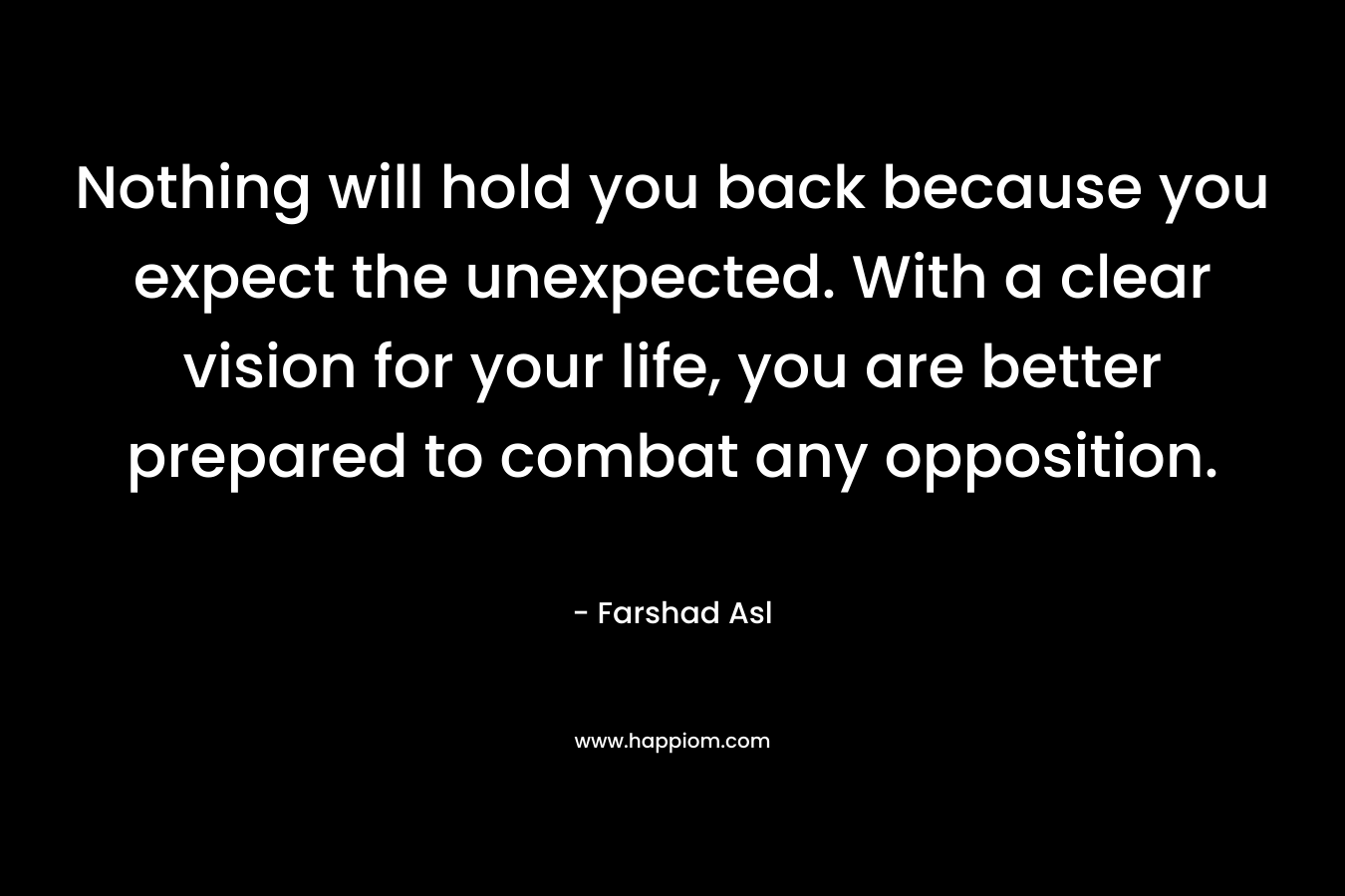 Nothing will hold you back because you expect the unexpected. With a clear vision for your life, you are better prepared to combat any opposition. – Farshad Asl