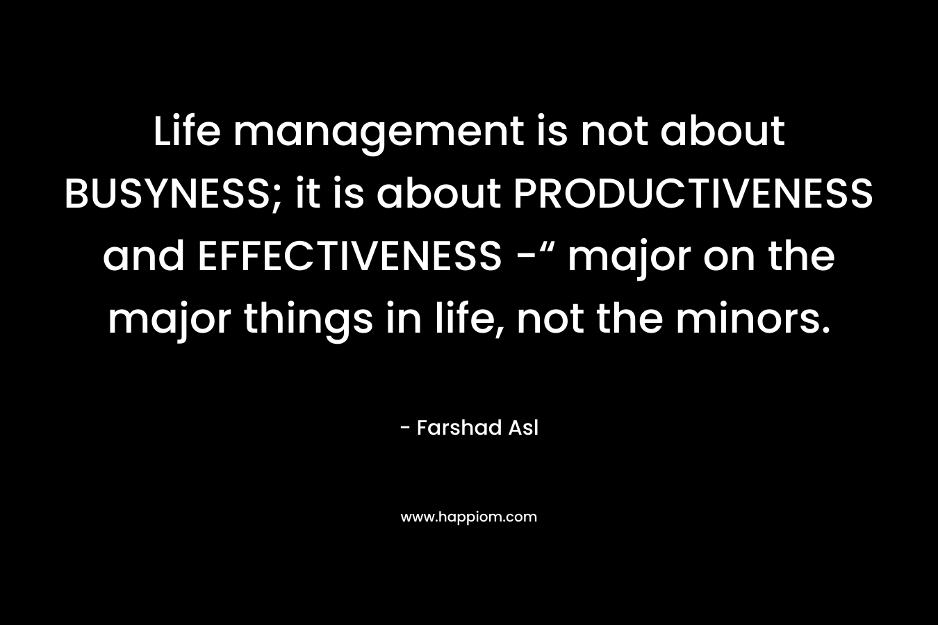 Life management is not about BUSYNESS; it is about PRODUCTIVENESS and EFFECTIVENESS -“ major on the major things in life, not the minors. – Farshad Asl