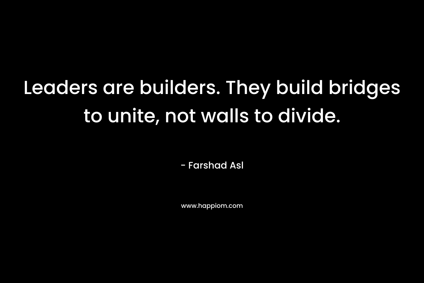 Leaders are builders. They build bridges to unite, not walls to divide. – Farshad Asl