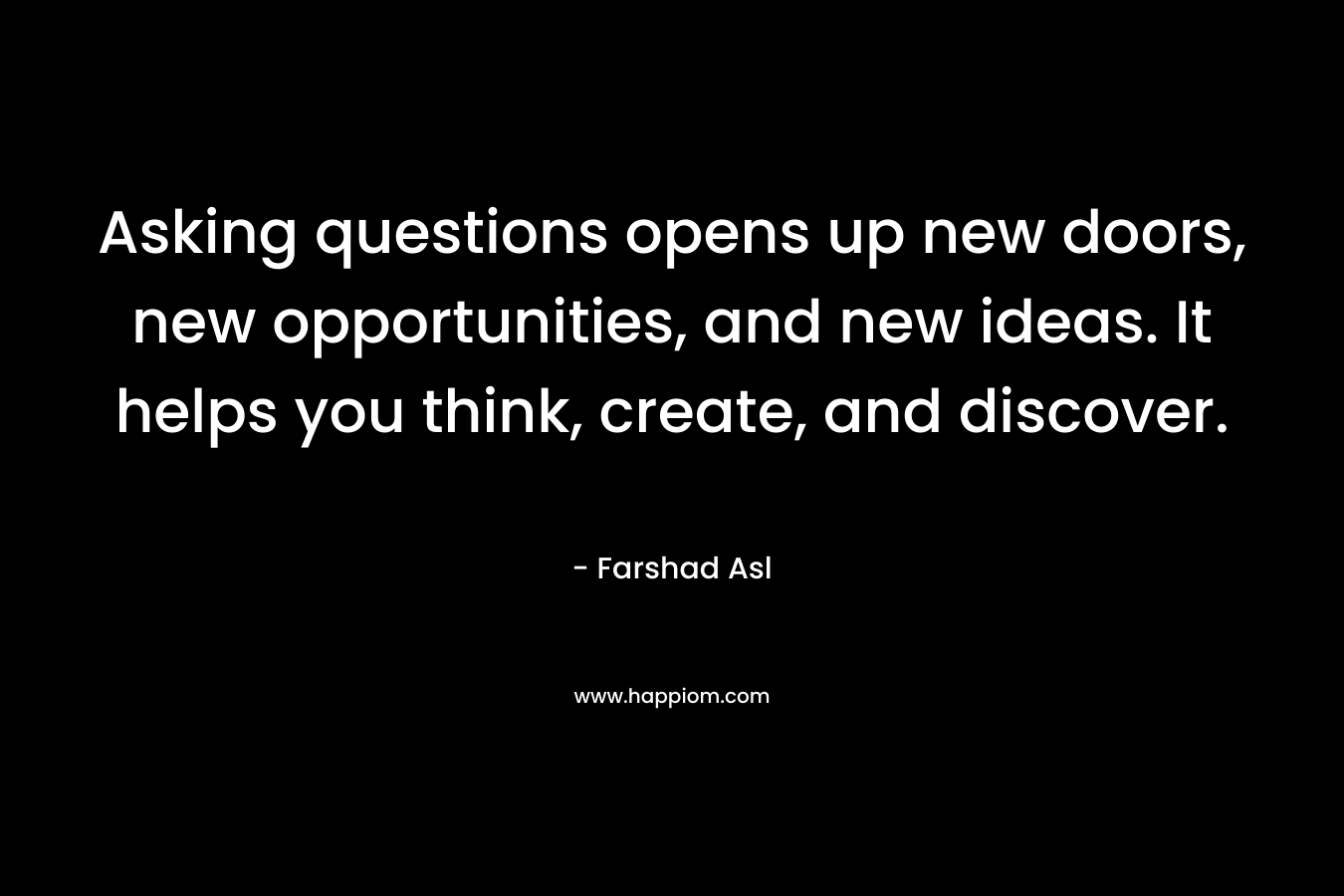 Asking questions opens up new doors, new opportunities, and new ideas. It helps you think, create, and discover. – Farshad Asl