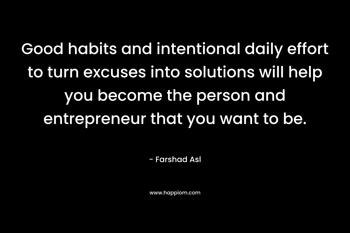 Good habits and intentional daily effort to turn excuses into solutions will help you become the person and entrepreneur that you want to be. – Farshad Asl