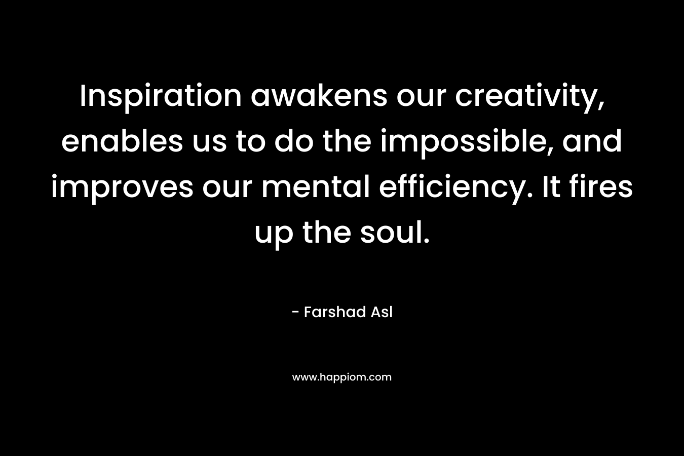 Inspiration awakens our creativity, enables us to do the impossible, and improves our mental efficiency. It fires up the soul. – Farshad Asl