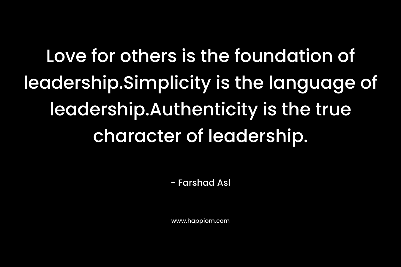 Love for others is the foundation of leadership.Simplicity is the language of leadership.Authenticity is the true character of leadership. – Farshad Asl