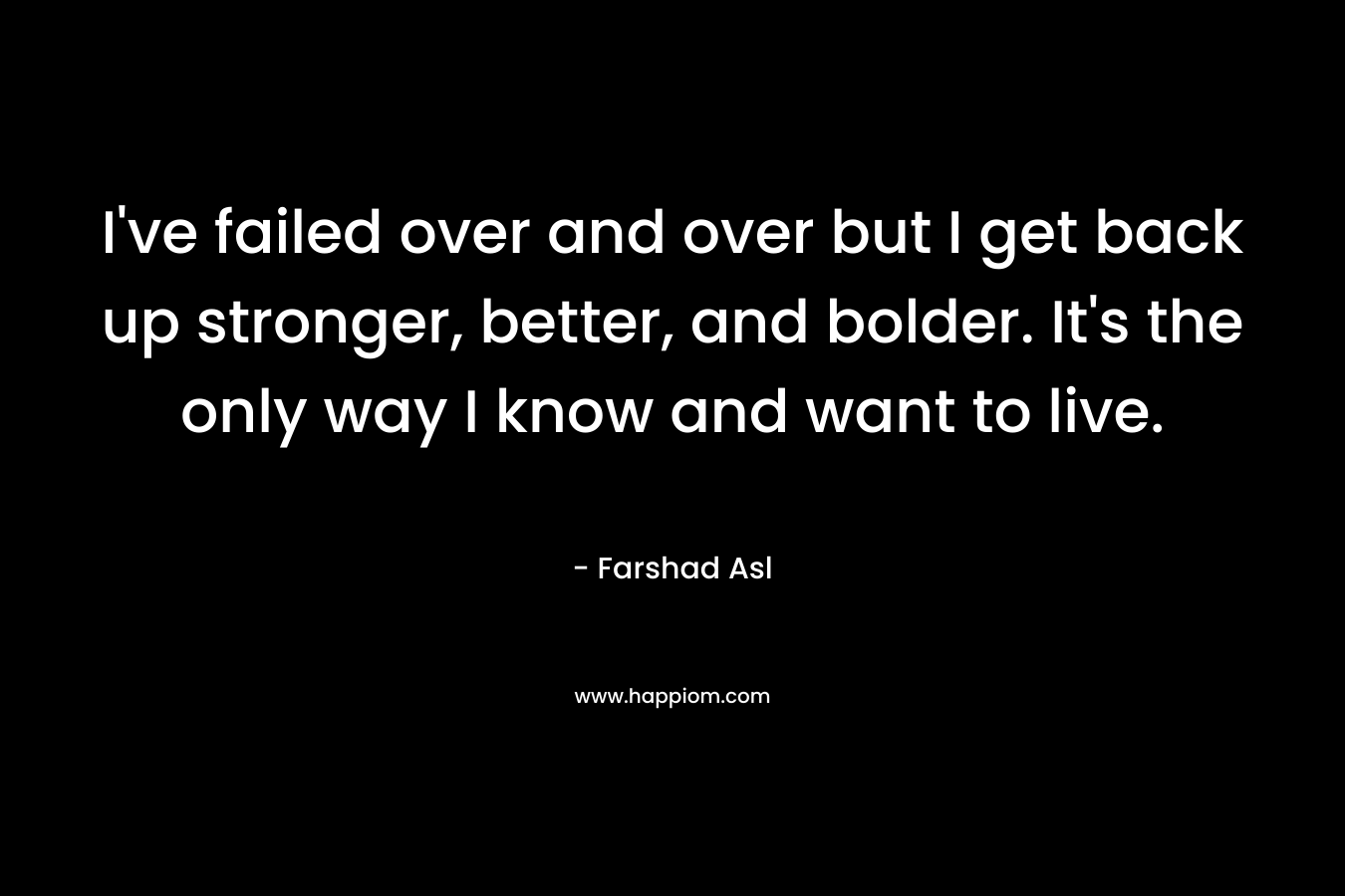 I've failed over and over but I get back up stronger, better, and bolder. It's the only way I know and want to live.