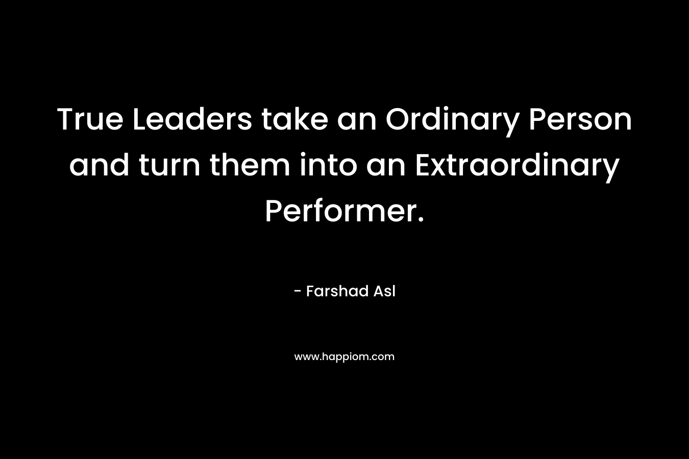 True Leaders take an Ordinary Person and turn them into an Extraordinary Performer. – Farshad Asl